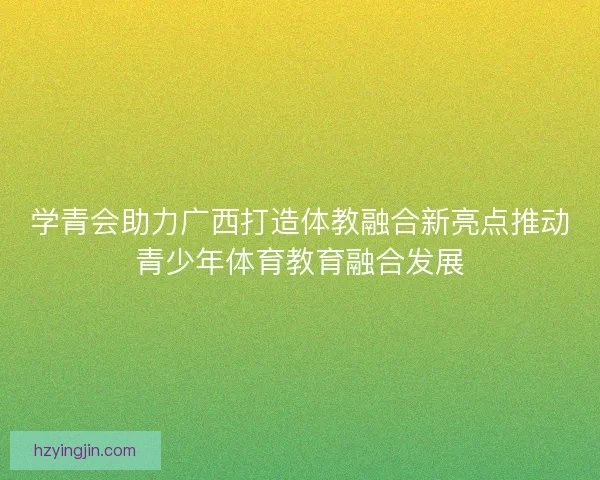 学青会助力广西打造体教融合新亮点推动青少年体育教育融合发展