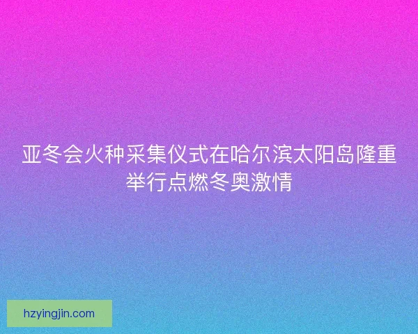 亚冬会火种采集仪式在哈尔滨太阳岛隆重举行点燃冬奥激情