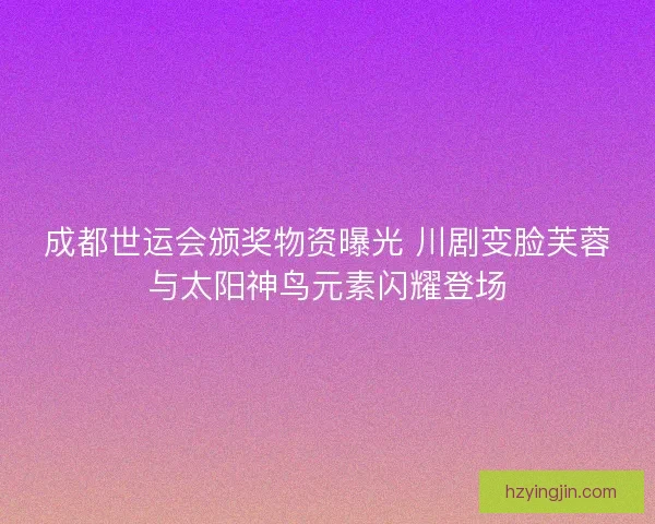 成都世运会颁奖物资曝光 川剧变脸芙蓉与太阳神鸟元素闪耀登场